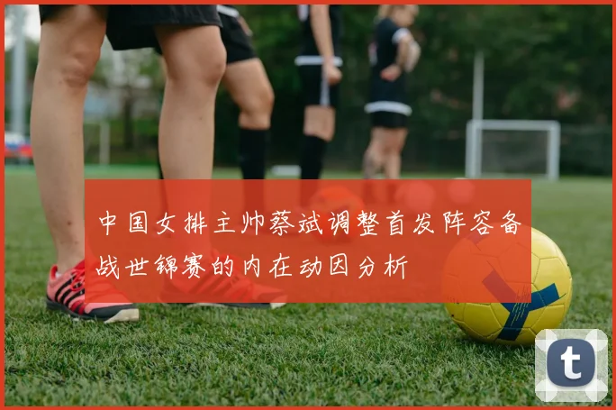 中国女排主帅蔡斌调整首发阵容备战世锦赛的内在动因分析