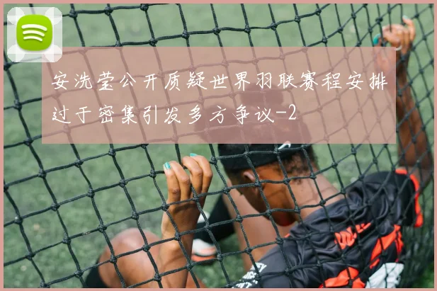 安洗莹公开质疑世界羽联赛程安排过于密集引发多方争议