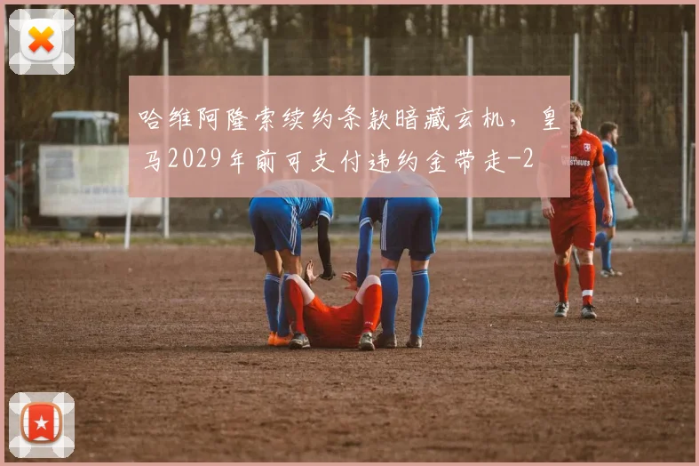 哈维阿隆索续约条款暗藏玄机，皇马2029年前可支付违约金带走