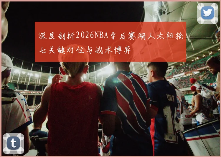深度剖析2026NBA季后赛湖人太阳抢七关键对位与战术博弈