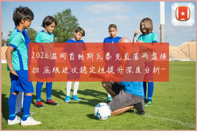 2026温网首轮斯瓦泰克直落两盘横扫 底线进攻稳定性提升深度分析