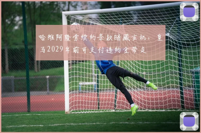 哈维阿隆索续约条款暗藏玄机，皇马2029年前可支付违约金带走
