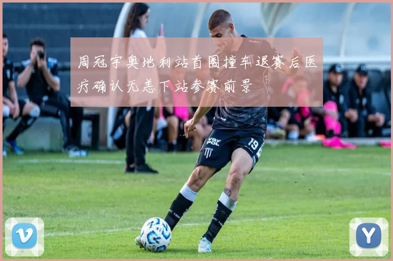 周冠宇奥地利站首圈撞车退赛后医疗确认无恙下站参赛前景