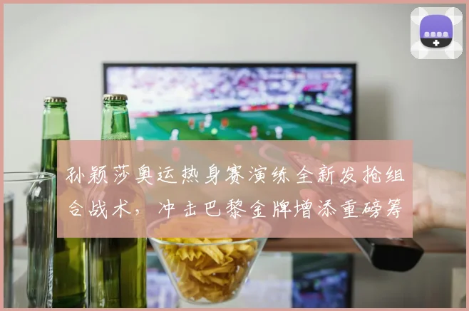 孙颖莎奥运热身赛演练全新发抢组合战术，冲击巴黎金牌增添重磅筹码