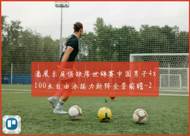 潘展乐肩伤缺席世锦赛中国男子4x100米自由泳接力新阵全景前瞻