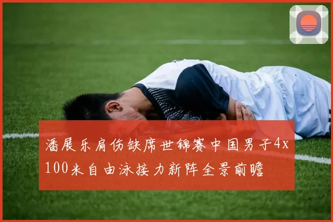潘展乐肩伤缺席世锦赛中国男子4x100米自由泳接力新阵全景前瞻