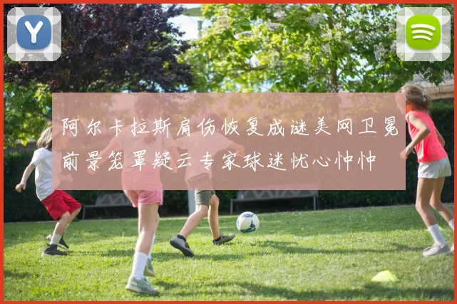阿尔卡拉斯肩伤恢复成谜美网卫冕前景笼罩疑云专家球迷忧心忡忡