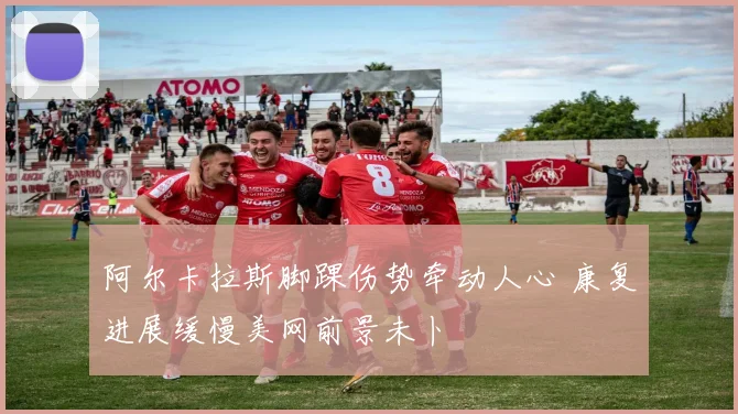阿尔卡拉斯脚踝伤势牵动人心 康复进展缓慢美网前景未卜