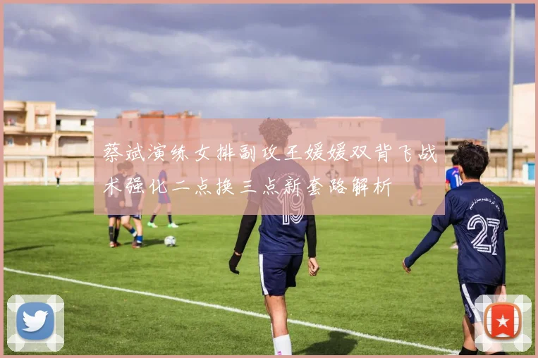 蔡斌演练女排副攻王媛媛双背飞战术强化二点换三点新套路解析