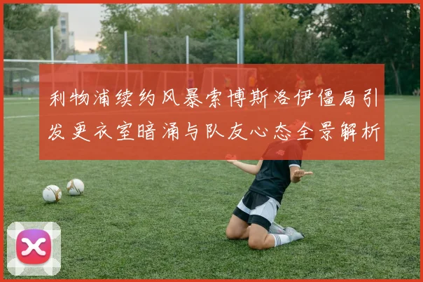 利物浦续约风暴索博斯洛伊僵局引发更衣室暗涌与队友心态全景解析