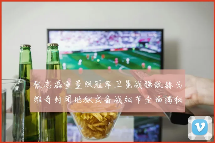 张志磊重量级冠军卫冕战强敌赫戈维奇封闭地狱式备战细节全面揭秘