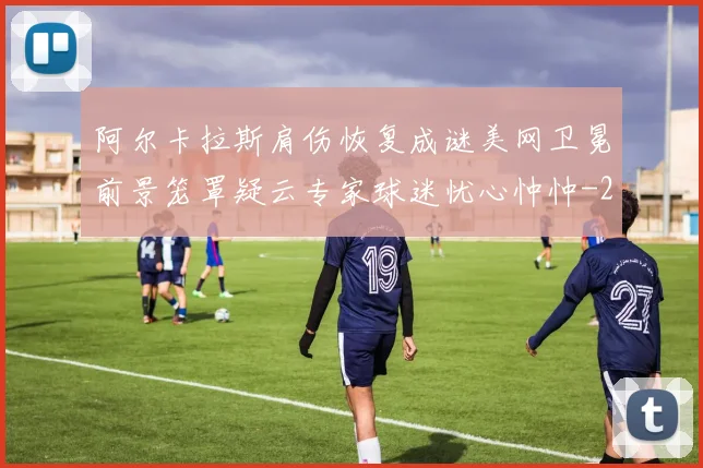 阿尔卡拉斯肩伤恢复成谜美网卫冕前景笼罩疑云专家球迷忧心忡忡
