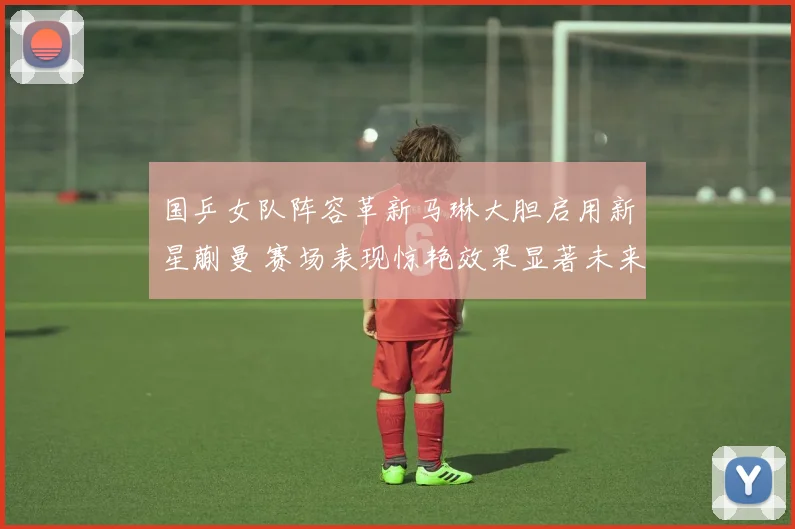国乒女队阵容革新马琳大胆启用新星蒯曼 赛场表现惊艳效果显著未来可期