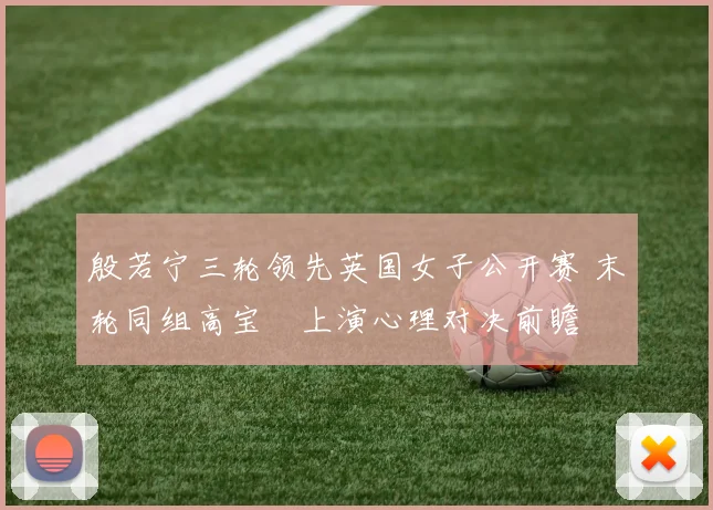 殷若宁三轮领先英国女子公开赛 末轮同组高宝璟上演心理对决前瞻