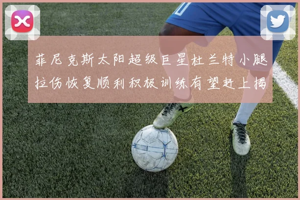 菲尼克斯太阳超级巨星杜兰特小腿拉伤恢复顺利积极训练有望赶上揭幕战