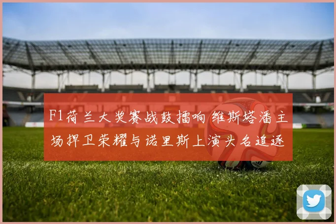 F1荷兰大奖赛战鼓擂响 维斯塔潘主场捍卫荣耀与诺里斯上演头名追逐大战