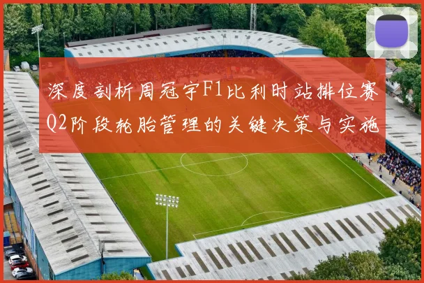 深度剖析周冠宇F1比利时站排位赛Q2阶段轮胎管理的关键决策与实施细节